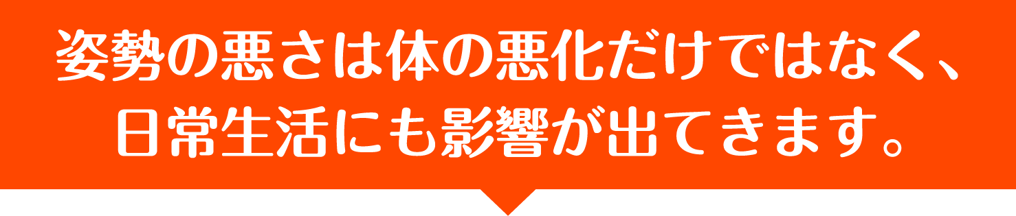 姿勢の悪さは体の悪化だけではなく、日常生活にも影響が出てきます。