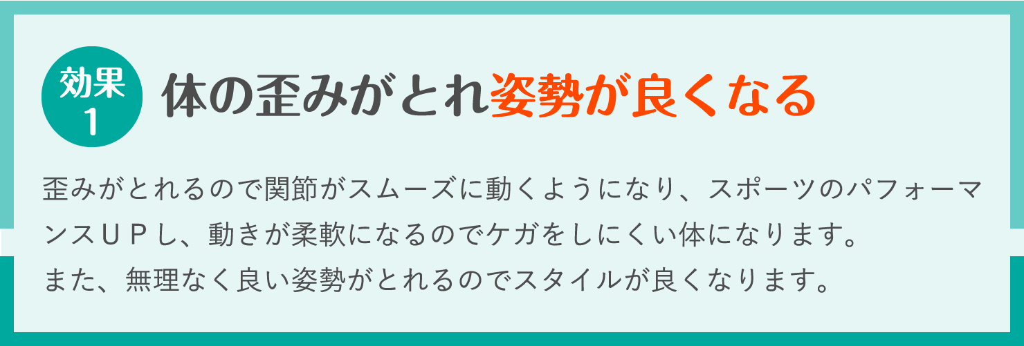 体の歪みがとれ姿勢が良くなる。歪みがとれるので関節がスムーズに動くようになり、スポーツのパフォーマンスＵＰし、動きが柔軟になるのでケガをしにくい体になります。
また、無理なく良い姿勢がとれるのでスタイルが良くなります。