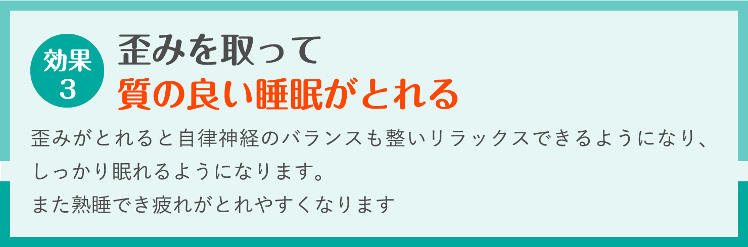 歪みを取って
質の良い睡眠がとれる。歪みがとれると自律神経のバランスも整いリラックスできるようになり、しっかり眠れるようになります。
また熟睡でき疲れがとれやすくなります