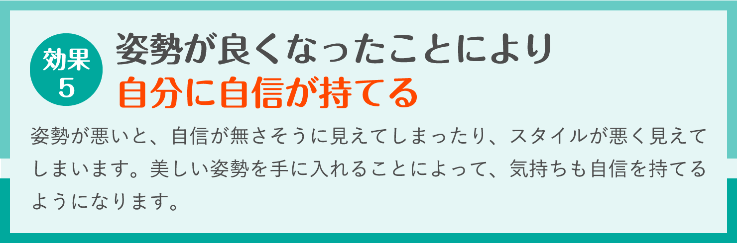 姿勢が良くなったことにより
自分に自信が持てる。姿勢が悪いと、自信が無さそうに見えてしまったり、スタイルが悪く見えてしまいます。美しい姿勢を手に入れることによって、気持ちも自信を持てるようになります。